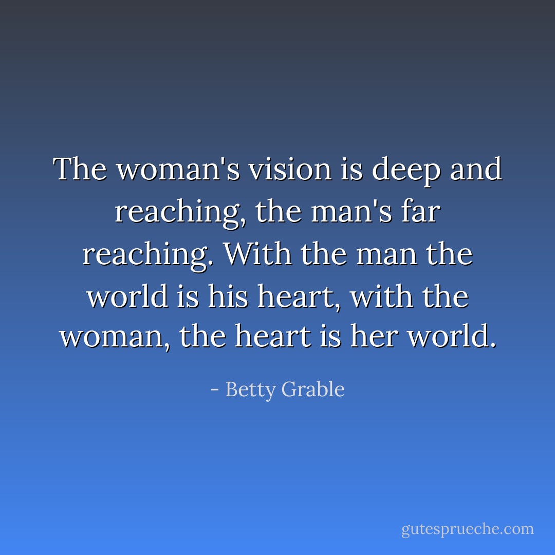 The woman's vision is deep and reaching, the man's far reaching. With the man the world is his heart, with the woman, the heart is her world. - Betty Grable