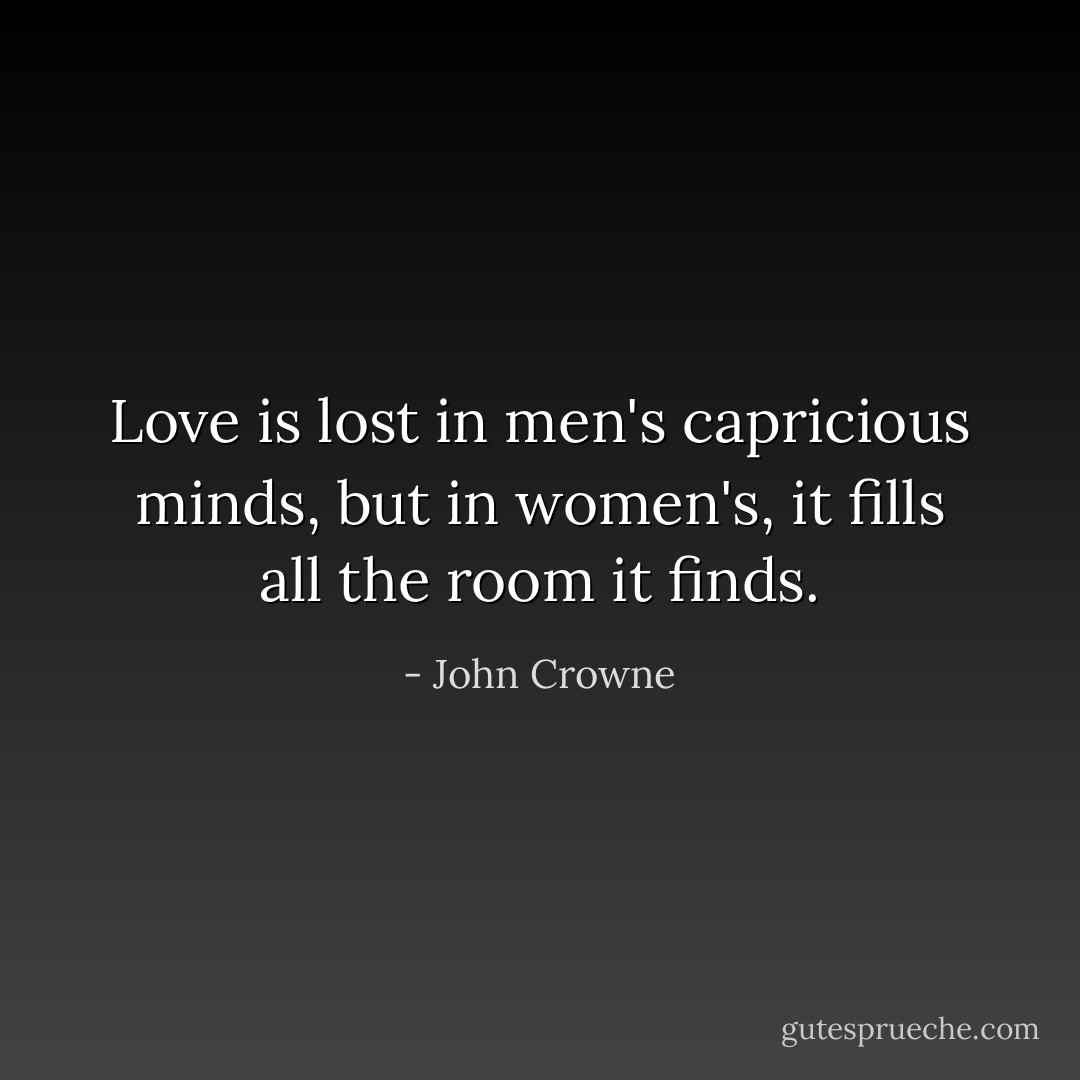 Love is lost in men's capricious minds, but in women's, it fills all the room it finds. - John Crowne