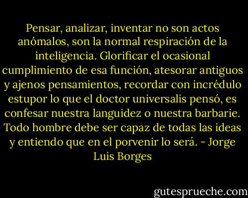 Pensar, analizar, inventar no son actos anómalos, son la normal respiración de la inteligencia. Glorificar el ocasional cumplimiento de esa función, atesorar antiguos y ajenos pensamientos, recordar con incrédulo estupor lo que el doctor universalis pensó, es confesar nuestra languidez o nuestra barbarie. Todo hombre debe ser capaz de todas las ideas y entiendo que en el porvenir lo será. - Jorge Luis Borges