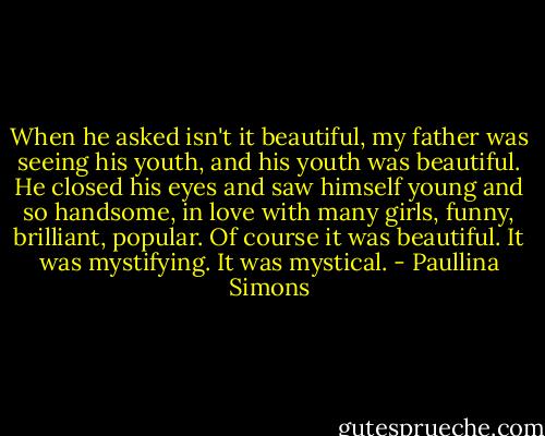 When he asked isn't it beautiful, my father was seeing his youth, and his youth was beautiful. He closed his eyes and saw himself young and so handsome, in love with many girls, funny, brilliant, popular. Of course it was beautiful. It was mystifying. It was mystical. - Paullina Simons