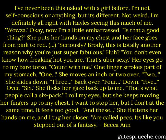 I've never been this naked with a girl before. I'm not self-conscious or anything, but its different. Not weird. I'm definitely all right with Hayles seeing this much of me. "Wowza."<br />Okay, now I'm a little embarrassed. "Is that a good thing?"<br />She puts her hands on my chest and her face goes from pink to red. (...) "Seriously? Brody, this is totally another reason why you're just super fabulous."<br />Huh?<br />"You don't even know how freaking hot you are. That's uber sexy." Her eyes go to my bare torso. "Count with me." One finger strokes part of my stomach. "One..." She moves an inch or two over. "Two..." She slides down. "Three..." Back over. "Four..." Down. "Five..." Over. "Six."<br />She flicks her gaze back up to me. "That's what people call a six-pack."<br />I roll my eyes, but she keeps moving her fingers up to my chest. I want to stop her, but I don't at the same time. It feels too good. <br />"And these..." She flattens her hands on me, and I tug her closer. "Are called pecs. Its like you stepped out of a fantasy. - Becca Ann