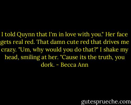 I told Quynn that I'm in love with you."<br />Her face gets real red. That damn cute red that drives me crazy. "Um, why would you do that?"<br />I shake my head, smiling at her. "Cause its the truth, you dork. - Becca Ann