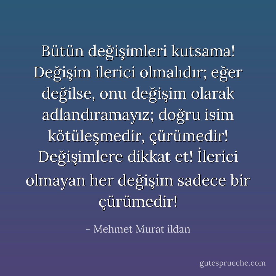Bütün değişimleri kutsama! Değişim ilerici olmalıdır; eğer değilse, onu değişim olarak adlandıramayız; doğru isim kötüleşmedir, çürümedir! Değişimlere dikkat et! İlerici olmayan her değişim sadece bir çürümedir! - Mehmet Murat ildan