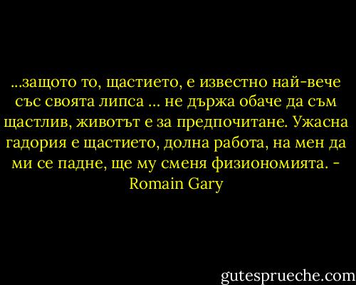 ...защото то, щастието, е известно най-вече със своята липса … не държа обаче да съм щастлив, животът е за предпочитане. Ужасна гадория е щастието, долна работа, на мен да ми се падне, ще му сменя физиономията. - Romain Gary