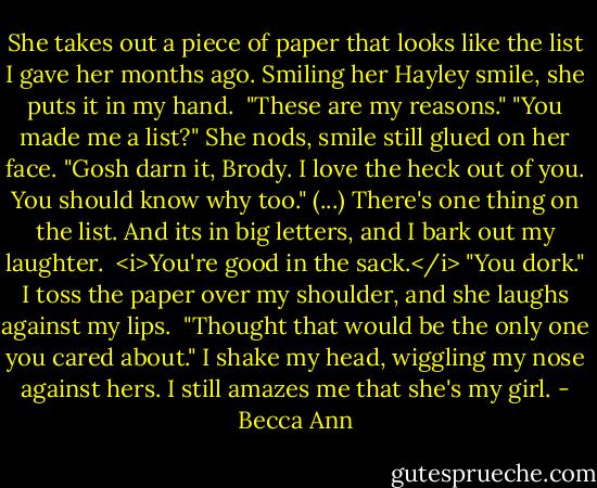 She takes out a piece of paper that looks like the list I gave her months ago. Smiling her Hayley smile, she puts it in my hand. <br />"These are my reasons."<br />"You made me a list?"<br />She nods, smile still glued on her face.<br />"Gosh darn it, Brody. I love the heck out of you. You should know why too." (...)<br />There's one thing on the list. And its in big letters, and I bark out my laughter. <br /><i>You're good in the sack.</i><br />"You dork." I toss the paper over my shoulder, and she laughs against my lips. <br />"Thought that would be the only one you cared about."<br />I shake my head, wiggling my nose against hers. I still amazes me that she's my girl. - Becca Ann