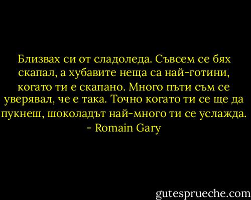 Близвах си от сладоледа. Съвсем се бях скапал, а хубавите неща са най-готини, когато ти е скапано. Много пъти съм се уверявал, че е така. Точно когато ти се ще да пукнеш, шоколадът най-много ти се услажда. - Romain Gary