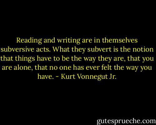 Reading and writing are in themselves subversive acts. What they subvert is the notion that things have to be the way they are, that you are alone, that no one has ever felt the way you have. - Kurt Vonnegut Jr.