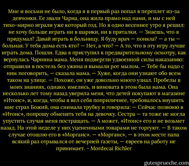 Мне и восьми не было, когда я в первый раз попал в переплет из-за девчонки. Ее звали Чарна, она жила прямо над нами, и мы с ней тихо-мирно играли уже который год. Но в одно весеннее утро я решил: не хочу больше играть ни в шарики, ни в пряталки.<br />— Знаешь, что я придумал? Давай играть в больницу. Я буду врач — поняла? — а ты — больная. У тебя дома есть кто?<br />— Нет, а что?<br />— А то, что в эту игру лучше играть дома. Пошли.<br />Едва я приступил к предварительному осмотру, как вернулась Чарнина мама. Меня подвергли удвоенной силы наказанию: отправили в постель без ужина и вымыли рот мылом.<br />— Тебе бы надо с ним поговорить, — сказала мама. — Хуже, когда они узнают обо всем таком на улице.<br />— Похоже, он уже довольно много узнал.<br />Пробелы в моих знаниях, однако, имелись, и виновата в этом была мама. Она несколько лет тому назад уверила меня, что детей покупают в магазине «Итонс», и, когда, чтобы я вел себя поприличнее, требовалось внушить мне страх Божий, она снимала трубку и говорила:<br />— Сейчас позвоню в «Итонс», попрошу обменять тебя на девочку.<br />Сестра — та тоже не могла упустить случая меня постращать.<br />— А может, «Итонс» его и не возьмет назад. На этой неделе у них уцененными товарами не торгуют.<br />— В таком случае отошлю его в «Морганс».<br />— «Морганс», — в этом месте папа всякий раз отрывался от вечерней газеты, — евреев на работу не принимает. - Mordecai Richler