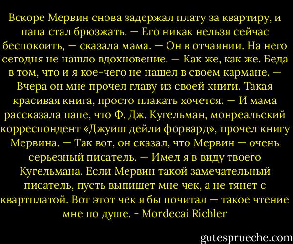 Вскоре Мервин снова задержал плату за квартиру, и папа стал брюзжать.<br />— Его никак нельзя сейчас беспокоить, — сказала мама. — Он в отчаянии. На него сегодня не нашло вдохновение.<br />— Как же, как же. Беда в том, что и я кое-чего не нашел в своем кармане.<br />— Вчера он мне прочел главу из своей книги. Такая красивая книга, просто плакать хочется. — И мама рассказала папе, что Ф. Дж. Кугельман, монреальский корреспондент «Джуиш дейли форвард», прочел книгу Мервина. — Так вот, он сказал, что Мервин — очень серьезный писатель.<br />— Имел я в виду твоего Кугельмана. Если Мервин такой замечательный писатель, пусть выпишет мне чек, а не тянет с квартплатой. Вот этот чек я бы почитал — такое чтение мне по душе. - Mordecai Richler