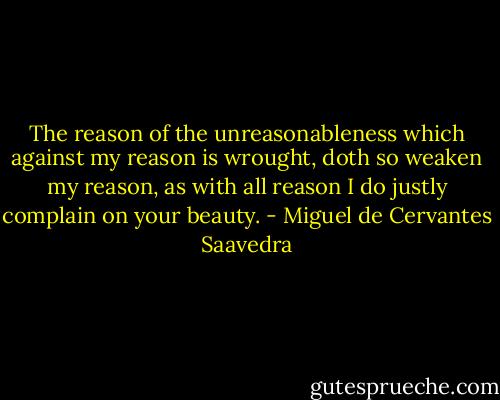 The reason of the unreasonableness which against my reason is wrought, doth so weaken my reason, as with all reason I do justly complain on your beauty. - Miguel de Cervantes Saavedra