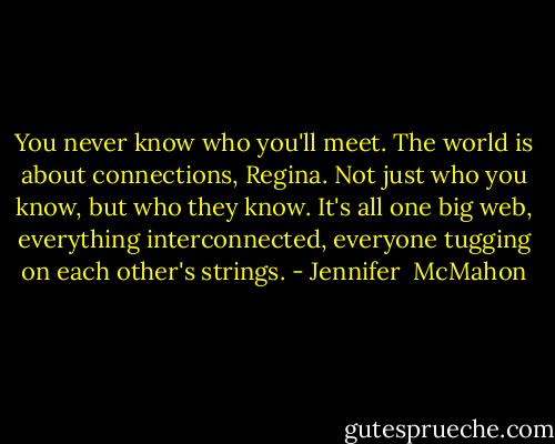 You never know who you'll meet. The world is about connections, Regina. Not just who you know, but who they know. It's all one big web, everything interconnected, everyone tugging on each other's strings. - Jennifer  McMahon