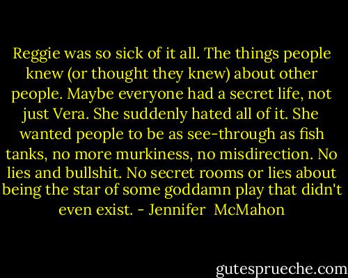 Reggie was so sick of it all. The things people knew (or thought they knew) about other people. Maybe everyone had a secret life, not just Vera. She suddenly hated all of it. She wanted people to be as see-through as fish tanks, no more murkiness, no misdirection. No lies and bullshit. No secret rooms or lies about being the star of some goddamn play that didn't even exist. - Jennifer  McMahon