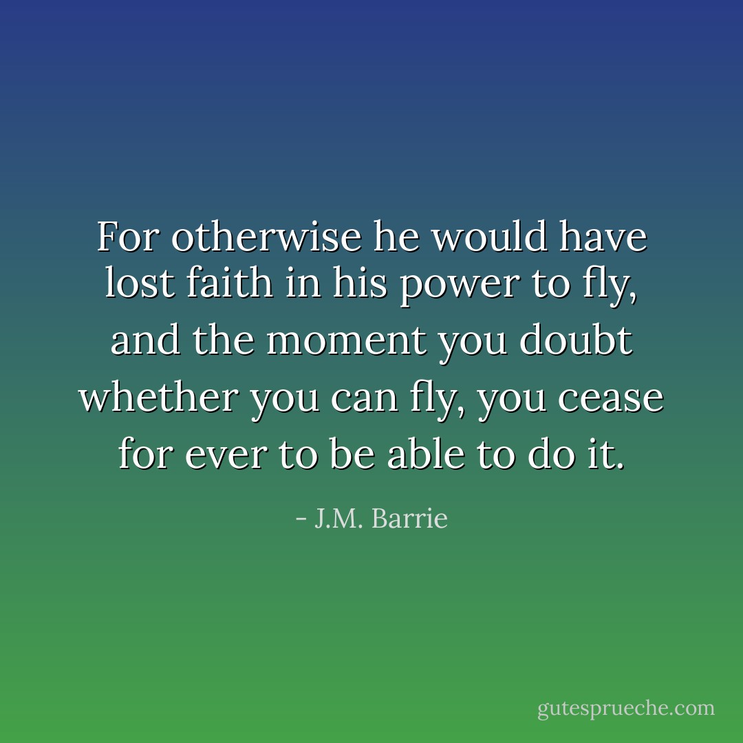 For otherwise he would have lost faith in his power to fly, and<br />the moment you doubt whether you can fly, you cease for ever to be able to do it. - J.M. Barrie