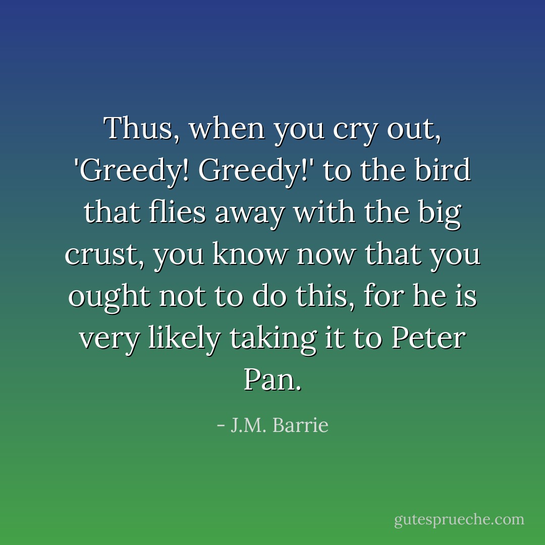 Thus, when you cry out, 'Greedy! Greedy!' to the bird that flies<br />away with the big crust, you know now that you ought not to do this, for he is very likely taking it to Peter<br />Pan. - J.M. Barrie