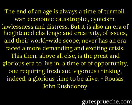 The end of an age is always a time of turmoil, war, economic catastrophe, cynicism, lawlessness and distress. But it is also an era of heightened challenge and creativity, of issues, and their world-wide scope, never has an era faced a more demanding and exciting crisis. This then, above all else, is the great and glorious era to live in, a time of of opportunity, one requiring fresh and vigorous thinking, indeed, a glorious time to be alive. - Rousas John Rushdoony