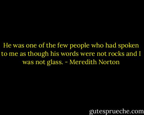 He was one of the few people who had spoken to me as though his words were not rocks and I was not glass. - Meredith Norton