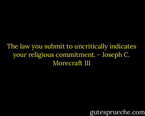 The law you submit to uncritically indicates your religious commitment. - Joseph C. Morecraft III
