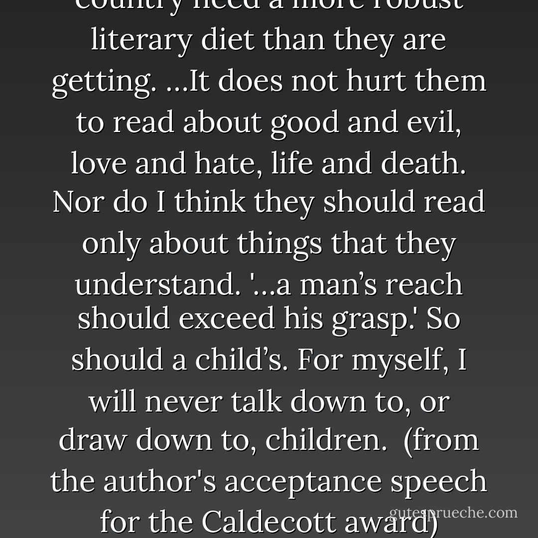I believe that children in this country need a more robust literary diet than they are getting. …It does not hurt them to read about good and evil, love and hate, life and death. Nor do I think they should read only about things that they understand. '…a man’s reach should exceed his grasp.' So should a child’s. For myself, I will never talk down to, or draw down to, children.<br /><br />(from the author's acceptance speech for the Caldecott award) - Barbara Cooney