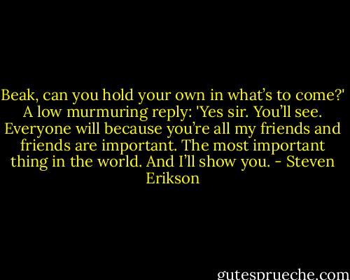 Beak, can you hold your own in what’s to come?'<br />A low murmuring reply: 'Yes sir. You’ll see. Everyone will because you’re all my friends and friends are important. The most important thing in the world. And I’ll show you. - Steven Erikson