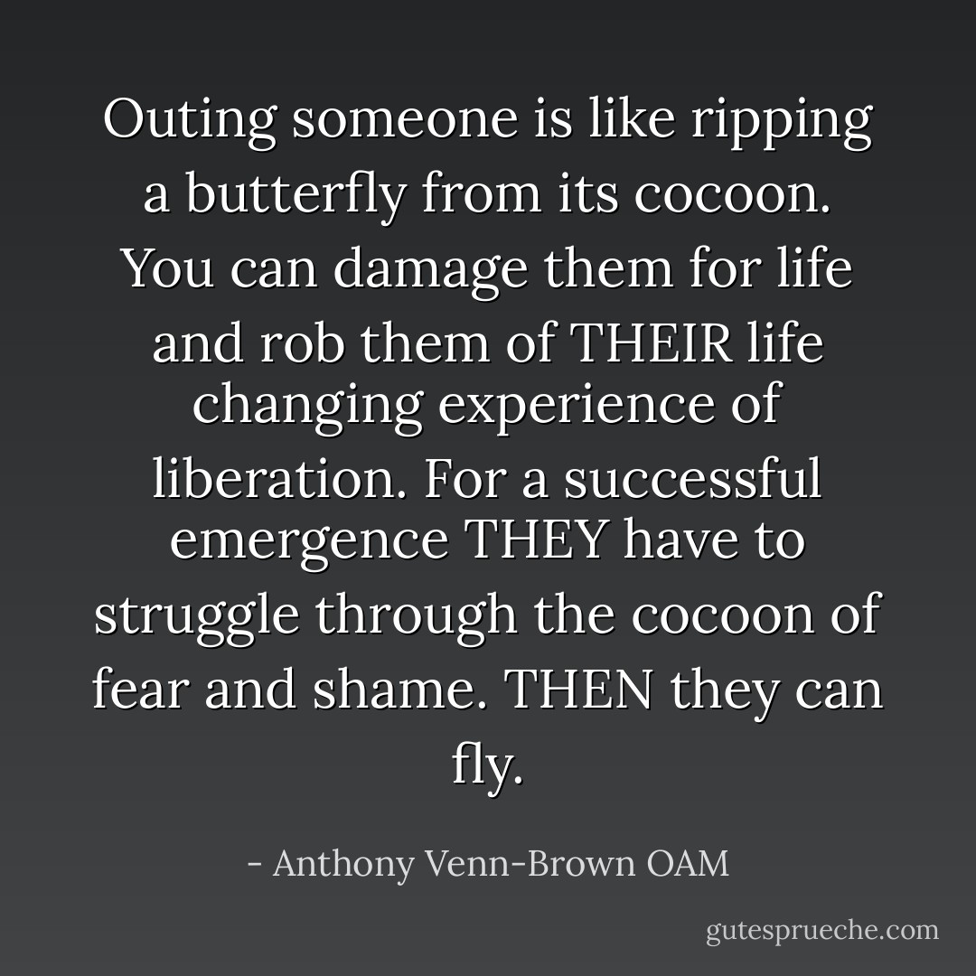Outing someone is like ripping a butterfly from its cocoon. You can damage them for life and rob them of THEIR life changing experience of liberation. For a successful emergence THEY have to struggle through the cocoon of fear and shame. THEN they can fly. - Anthony Venn-Brown OAM