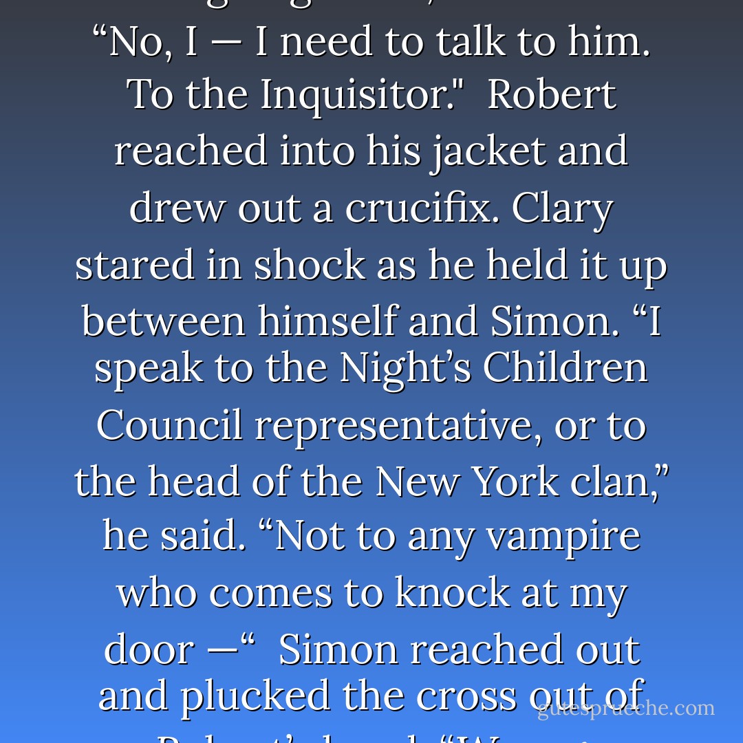 He’s not feeling well,” Clary said, catching at Simon’s wrist. “We’re going.” <br />“No,” Simon said. “No, I — I need to talk to him. To the Inquisitor." <br />Robert reached into his jacket and drew out a crucifix. Clary stared in shock as he held it up between himself and Simon. “I speak to the Night’s Children Council representative, or to the head of the New York clan,” he said. “Not to any vampire who comes to knock at my door —“ <br />Simon reached out and plucked the cross out of Robert’s hand. “Wrong religion,” he said. - Cassandra Clare