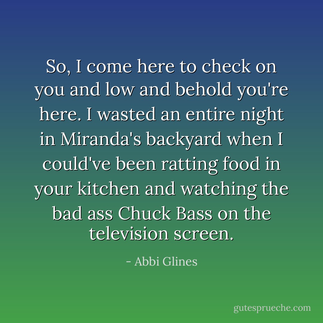So, I come here to check on you and low and behold you're here. I wasted an entire night in Miranda's backyard when I could've been ratting food in your kitchen and watching the bad ass Chuck Bass on the television screen. - Abbi Glines