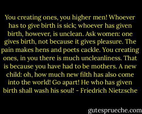 You creating ones, you higher men! Whoever has to give birth is sick;<br />whoever has given birth, however, is unclean.<br />Ask women: one gives birth, not because it gives pleasure. The pain<br />makes hens and poets cackle.<br />You creating ones, in you there is much uncleanliness. That is because<br />you have had to be mothers.<br />A new child: oh, how much new filth has also come into the world! Go<br />apart! He who has given birth shall wash his soul! - Friedrich Nietzsche