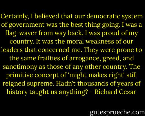 Certainly, I believed that our democratic system of government was the best thing going. I was a flag-waver from way back. I was proud of my country. It was the moral weakness of our leaders that concerned me. They were prone to the same frailties of arrogance, greed, and sanctimony as those of any other country. The primitive concept of 'might makes right' still reigned supreme. Hadn't thousands of years of history taught us anything? - Richard Cezar