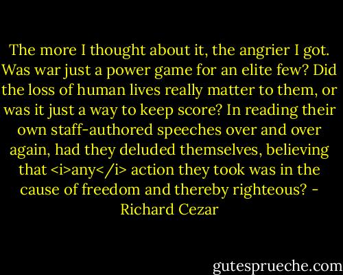 The more I thought about it, the angrier I got. Was war just a power game for an elite few? Did the loss of human lives really matter to them, or was it just a way to keep score? In reading their own staff-authored speeches over and over again, had they deluded themselves, believing that <i>any</i> action they took was in the cause of freedom and thereby righteous? - Richard Cezar