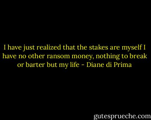 I have just realized that the stakes are myself<br />I have no other<br />ransom money, nothing to break or barter but my life - Diane di Prima