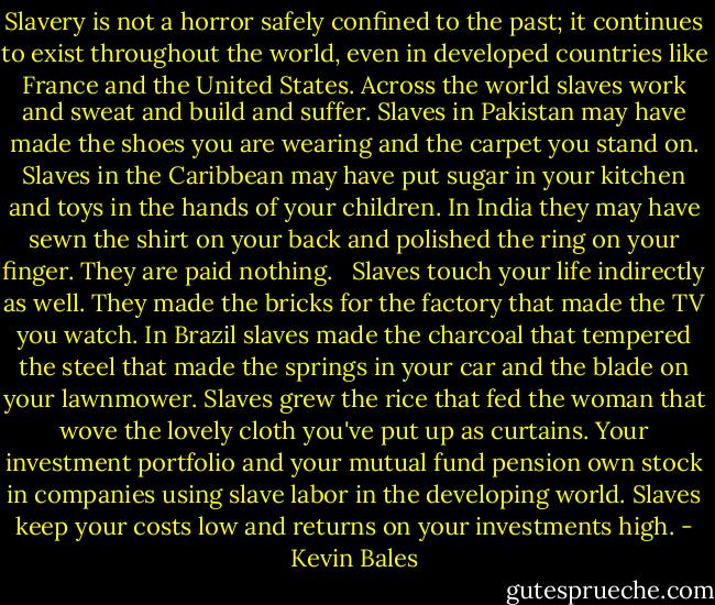 Slavery is not a horror safely confined to the past; it continues to exist throughout the world, even in developed countries like France and the United States. Across the world slaves work and sweat and build and suffer. Slaves in Pakistan may have made the shoes you are wearing and the carpet you stand on. Slaves in the Caribbean may have put sugar in your kitchen and toys in the hands of your children. In India they may have sewn the shirt on your back and polished the ring on your finger. They are paid nothing. <br /><br />Slaves touch your life indirectly as well. They made the bricks for the factory that made the TV you watch. In Brazil slaves made the charcoal that tempered the steel that made the springs in your car and the blade on your lawnmower. Slaves grew the rice that fed the woman that wove the lovely cloth you've put up as curtains. Your investment portfolio and your mutual fund pension own stock in companies using slave labor in the developing world. Slaves keep your costs low and returns on your investments high. - Kevin Bales