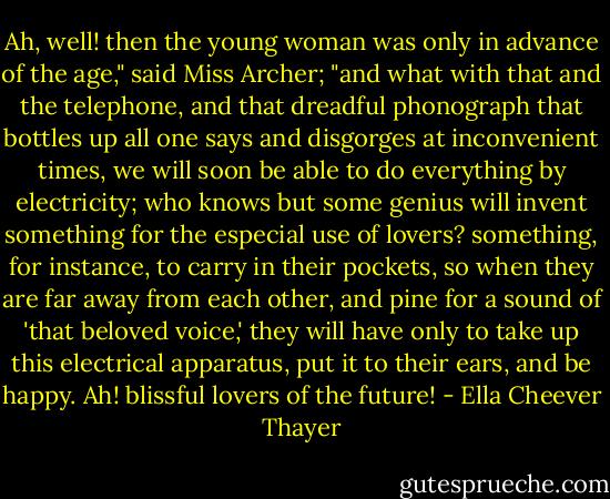 Ah, well! then the young woman was only in advance of the age," said Miss Archer; "and what with that and the telephone, and that dreadful phonograph that bottles up all one says and disgorges at inconvenient times, we will soon be able to do everything by electricity; who knows but some genius will invent something for the especial use of lovers? something, for instance, to carry in their pockets, so when they are far away from each other, and pine for a sound of 'that beloved voice,' they will have only to take up this electrical apparatus, put it to their ears, and be happy. Ah! blissful lovers of the future! - Ella Cheever Thayer