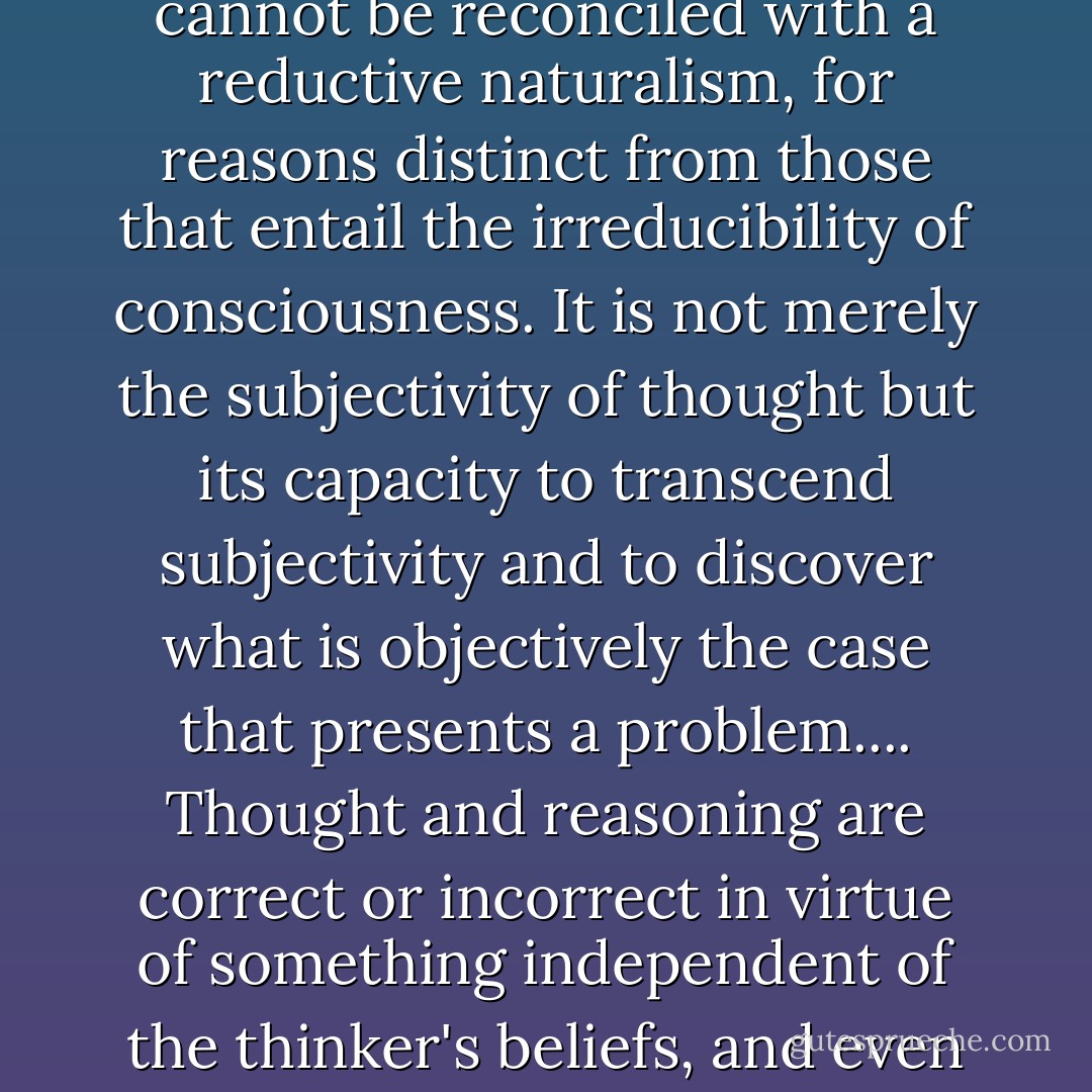 What we take ourselves to be doing when we think about what is the case or how we should act is something that cannot be reconciled with a reductive naturalism, for reasons distinct from those that entail the irreducibility of consciousness. It is not merely the subjectivity of thought but its capacity to transcend subjectivity and to discover what is objectively the case that presents a problem....<br />Thought and reasoning are correct or incorrect in virtue of something independent of the thinker's beliefs, and even independent of the community of thinkers to which he belongs. (p. 71) - Thomas Nagel