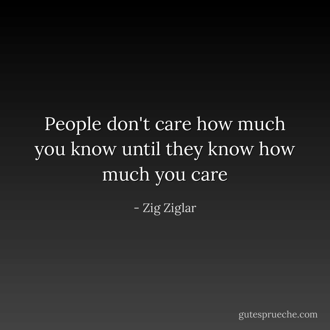 People don't care how much you know until they know how much you care - Zig Ziglar