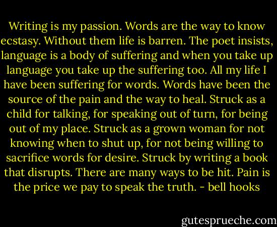 Writing is my passion. Words are the way to know ecstasy. Without them life is barren. The poet insists, language is a body of suffering and when you take up language you take up the suffering too. All my life I have been suffering for words. Words have been the source of the pain and the way to heal. Struck as a child for talking, for speaking out of turn, for being out of my place. Struck as a grown woman for not knowing when to shut up, for not being willing to sacrifice words for desire. Struck by writing a book that disrupts. There are many ways to be hit. Pain is the price we pay to speak the truth. - bell hooks
