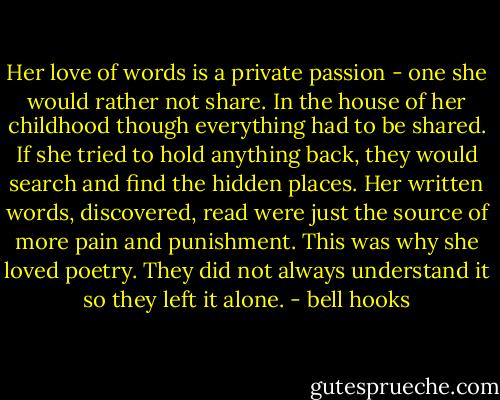 Her love of words is a private passion - one she would rather not share. In the house of her childhood though everything had to be shared. If she tried to hold anything back, they would search and find the hidden places. Her written words, discovered, read were just the source of more pain and punishment. This was why she loved poetry. They did not always understand it so they left it alone. - bell hooks