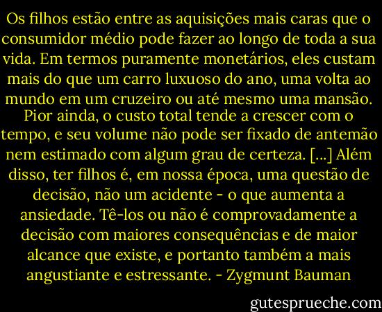 Os filhos estão entre as aquisições mais caras que o consumidor médio pode fazer ao longo de toda a sua vida. Em termos puramente monetários, eles custam mais do que um carro luxuoso do ano, uma volta ao mundo em um cruzeiro ou até mesmo uma mansão. Pior ainda, o custo total tende a crescer com o tempo, e seu volume não pode ser fixado de antemão nem estimado com algum grau de certeza. [...] Além disso, ter filhos é, em nossa época, uma questão de decisão, não um acidente - o que aumenta a ansiedade. Tê-los ou não é comprovadamente a decisão com maiores consequências e de maior alcance que existe, e portanto também a mais angustiante e estressante. - Zygmunt Bauman