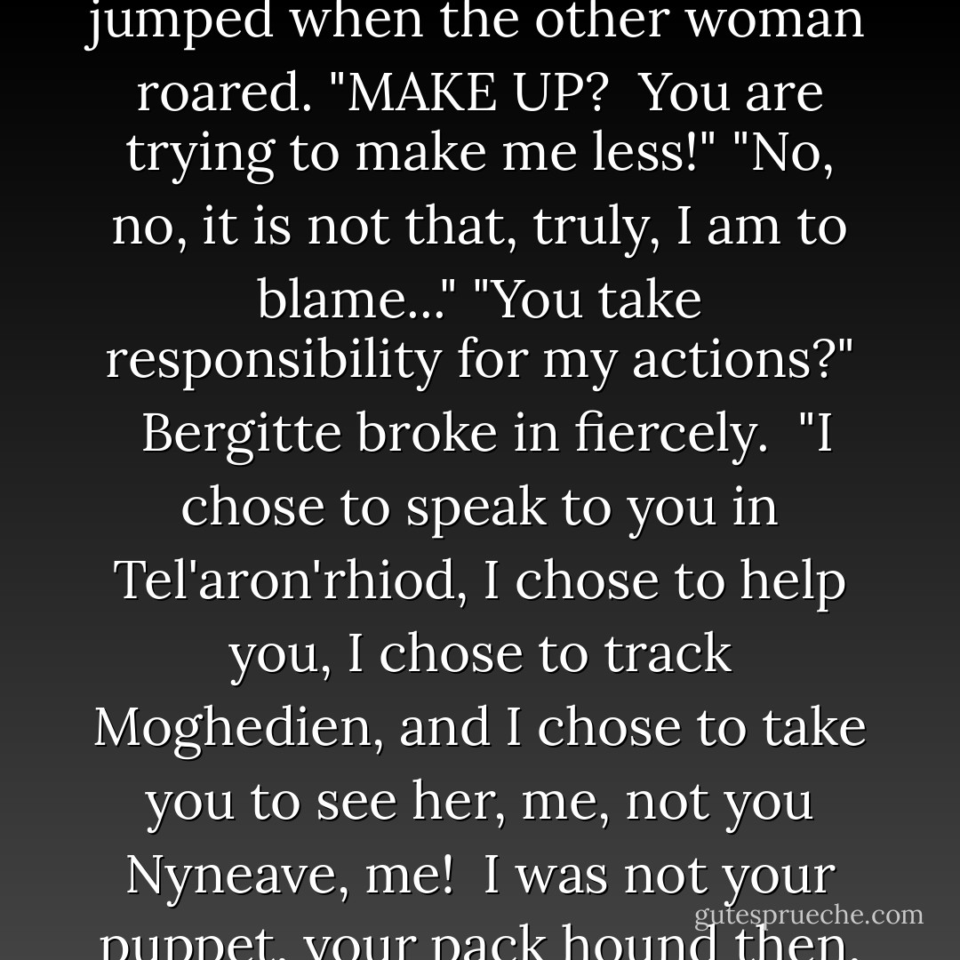 I am only trying to make up for..." she began timidly, and jumped when the other woman roared.<br />"MAKE UP?  You are trying to make me less!"<br />"No, no, it is not that, truly, I am to blame..."<br />"You take responsibility for my actions?"  Bergitte broke in fiercely.  "I chose to speak to you in Tel'aron'rhiod, I chose to help you, I chose to track Moghedien, and I chose to take you to see her, me, not you Nyneave, me!  I was not your puppet, your pack hound then, and I will not be now. - Robert Jordan