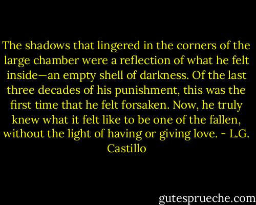 The shadows that lingered in the corners of the large chamber were a reflection of what he felt inside—an empty shell of darkness. Of the last three decades of his punishment, this was the first time that he felt forsaken. Now, he truly knew what it felt like to be one of the fallen, without the light of having or giving love. - L.G. Castillo