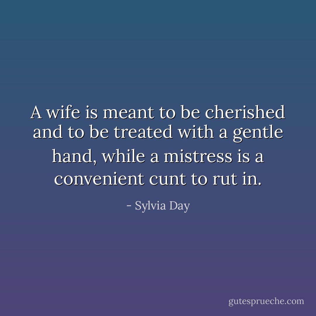 A wife is meant to be cherished and to be treated with a gentle hand, while a mistress is a convenient cunt to rut in. - Sylvia Day