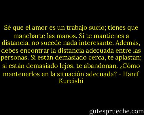 Sé que el amor es un trabajo sucio; tienes que mancharte las manos. Si te mantienes a distancia, no sucede nada interesante. Además, debes encontrar la distancia adecuada entre las personas. Si están demasiado cerca, te aplastan; si están demasiado lejos, te abandonan. ¿Cómo mantenerlos en la situación adecuada? - Hanif Kureishi