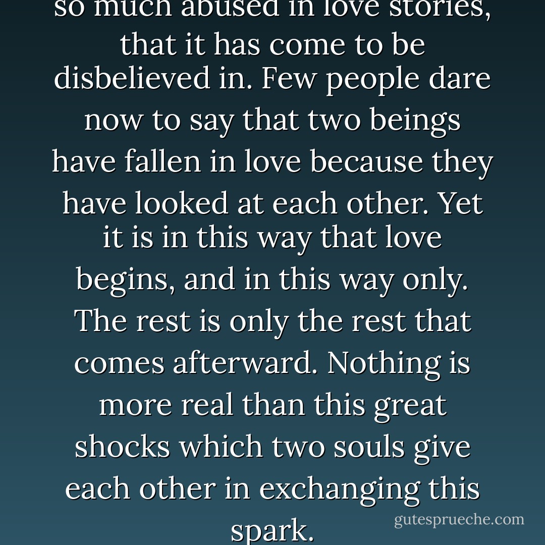 The power of a glance has been so much abused in love stories, that it has come to be disbelieved in. Few people dare now to say that two beings have fallen in love because they have looked at each other. Yet it is in this way that love begins, and in this way only. The rest is only the rest that comes afterward. Nothing is more real than this great shocks which two souls give each other in exchanging this spark. - Victor Hugo