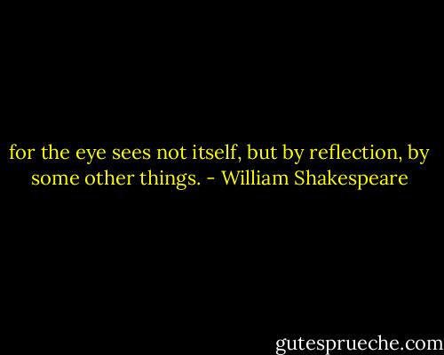for the eye sees not itself,<br />but by reflection, by some other things. - William Shakespeare