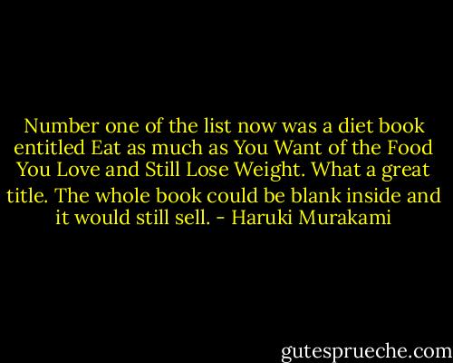 Number one of the list now was a diet book entitled Eat as much as You Want of the Food You Love and Still Lose Weight. What a great title. The whole book could be blank inside and it would still sell. - Haruki Murakami