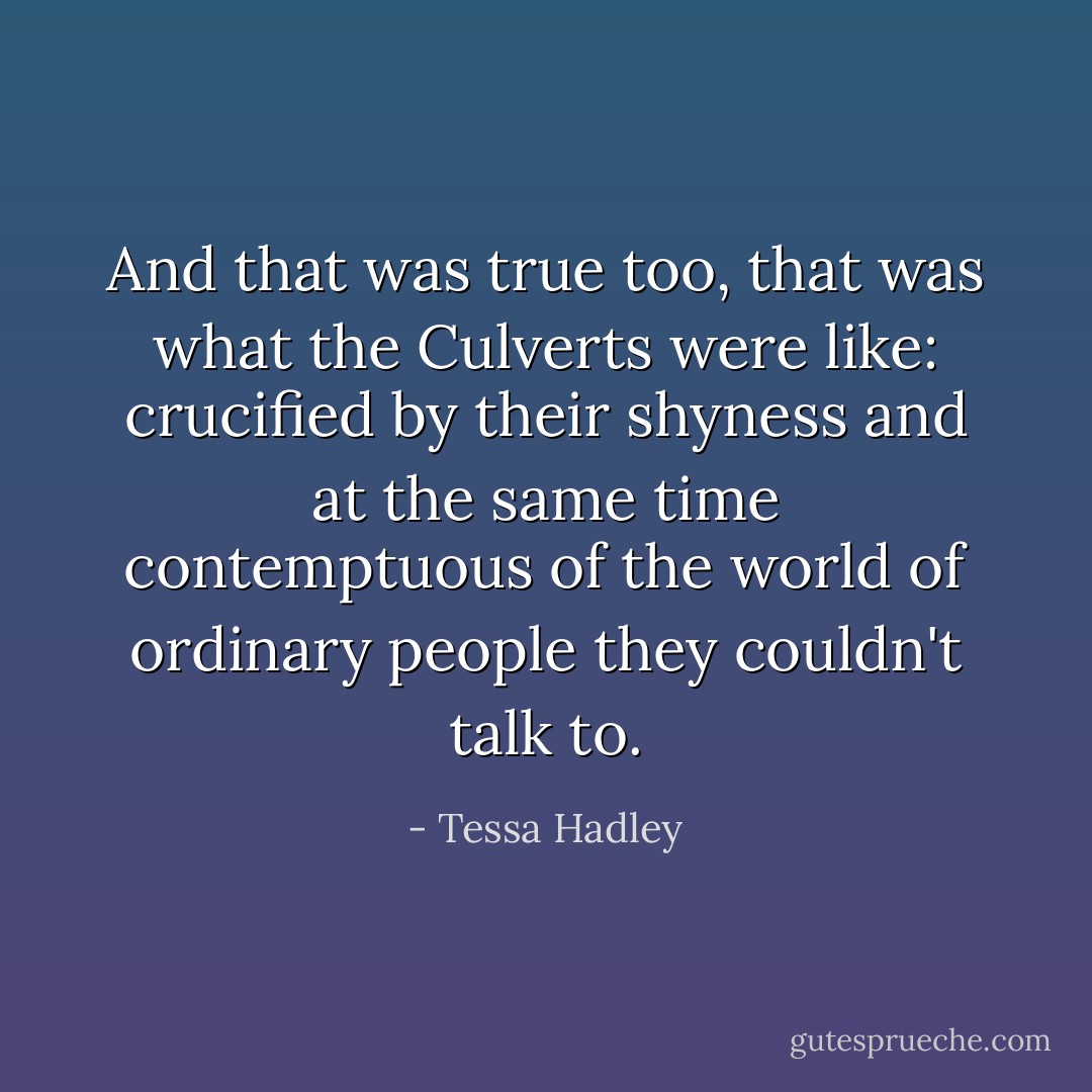And that was true too, that was what the Culverts were like: crucified by their shyness and at the same time contemptuous of the world of ordinary people they couldn't talk to. - Tessa Hadley