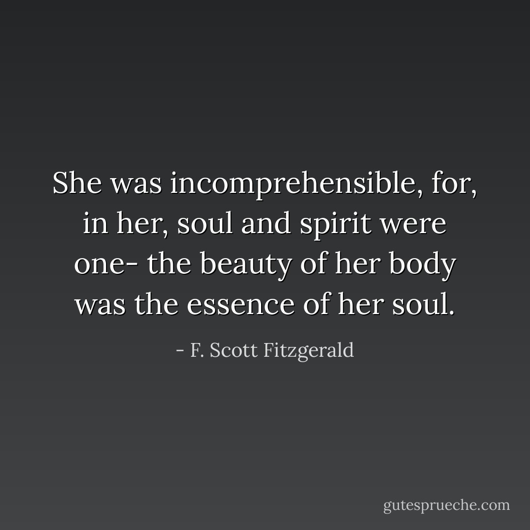 She was incomprehensible, for, in her, soul and spirit were one- the beauty of her body was the essence of her soul. - F. Scott Fitzgerald