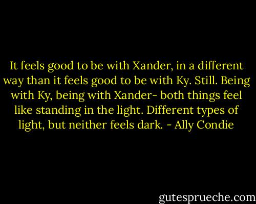 It feels good to be with Xander, in a different way than it feels good to be with Ky. Still. Being with Ky, being with Xander- both things feel like standing in the light. Different types of light, but neither feels dark. - Ally Condie