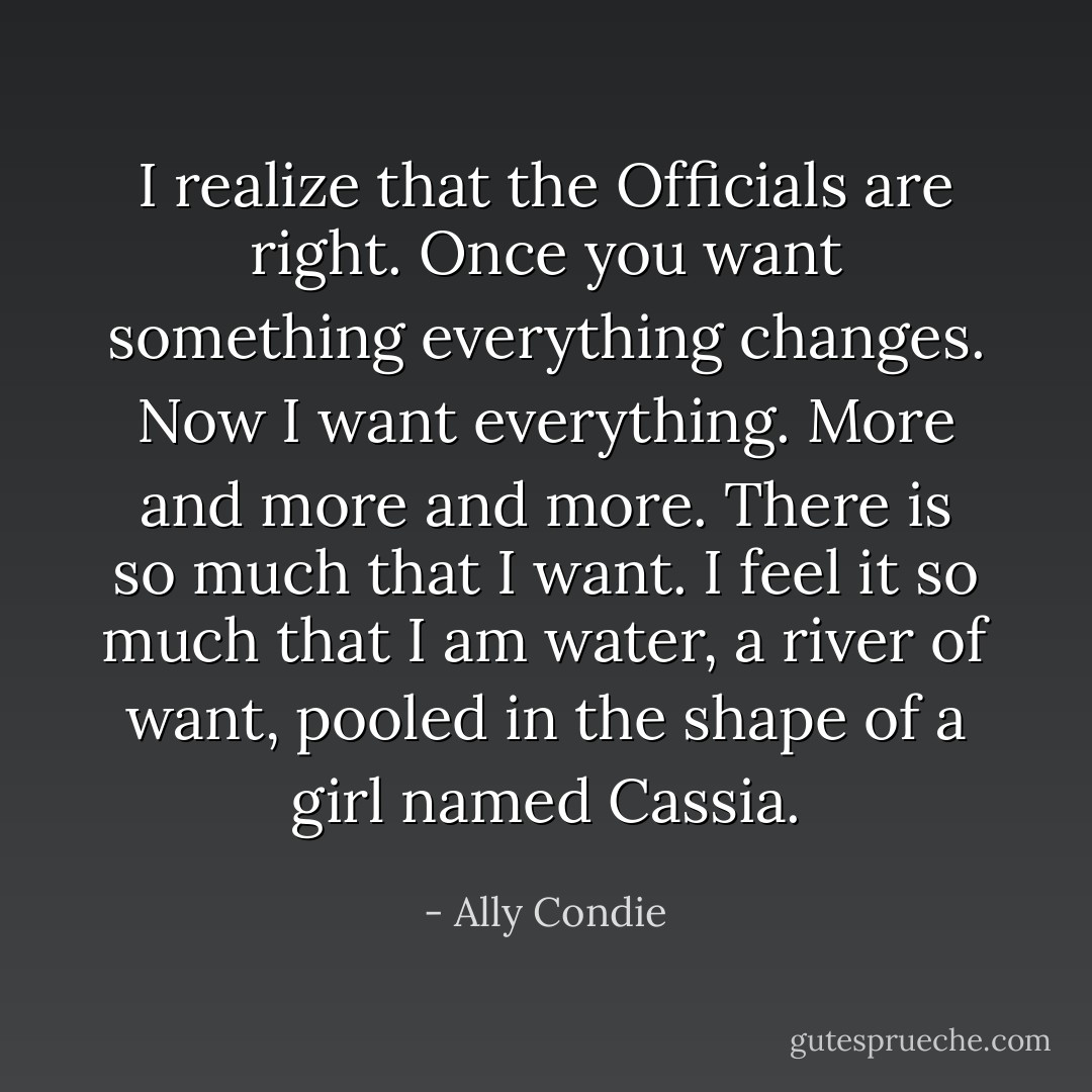 I realize that the Officials are right. Once you want something everything changes. Now I want everything. More and more and more. There is so much that I want. I feel it so much that I am water, a river of want, pooled in the shape of a girl named Cassia. - Ally Condie