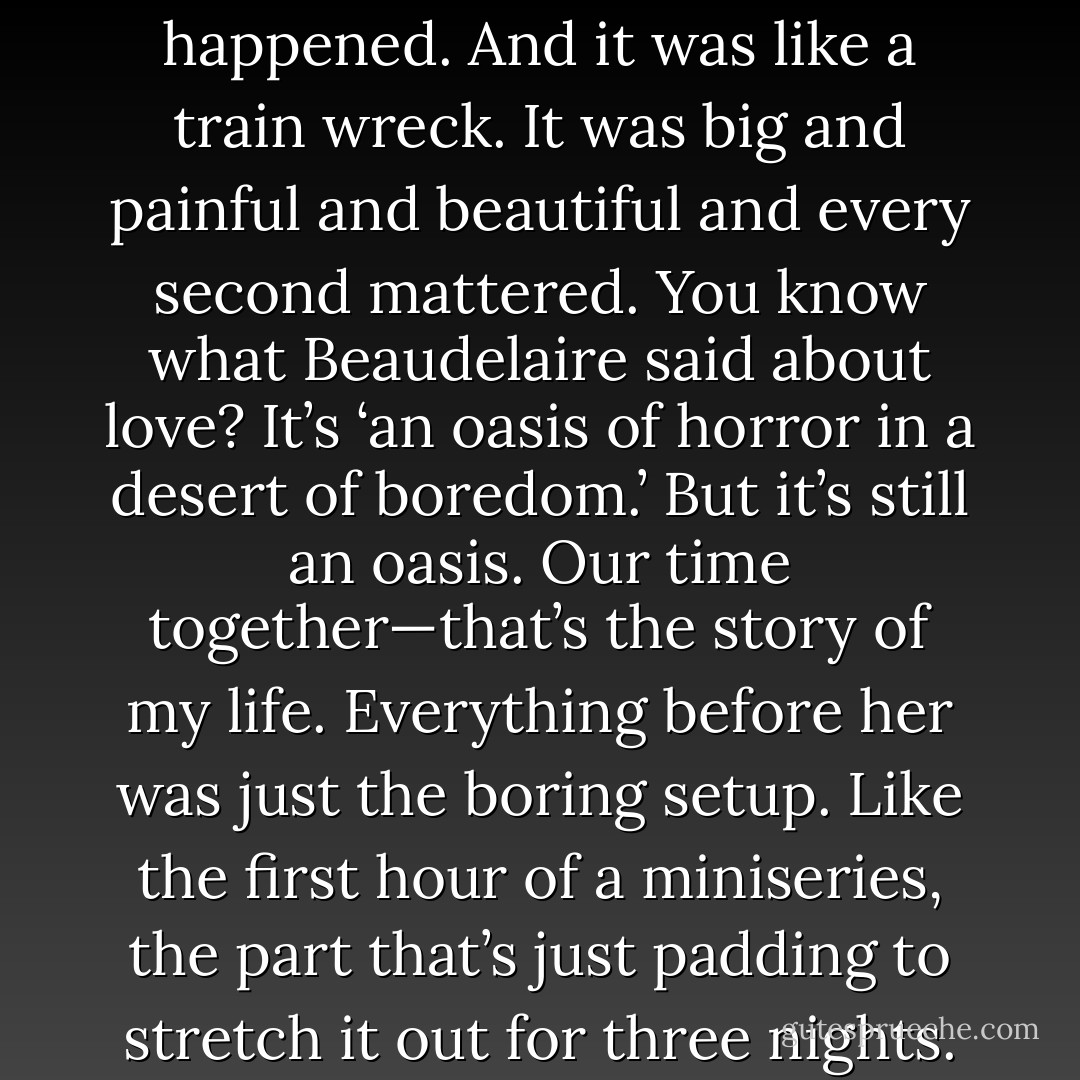 Martin is always telling me to put all of this behind me, to get on with my life. But the thing is, before Jesse, I never really had a life. I had a routine. I did things. But aside from the accident”—he gestured with his prosthetic arm—“nothing ever happened to me. But she happened. And it was like a train wreck. It was big and painful and beautiful and every second mattered. You know what Beaudelaire said about love? It’s ‘an oasis of horror in a desert of boredom.’ But it’s still an oasis. Our time together—that’s the story of my life. Everything before her was just the boring setup. Like the first hour of a miniseries, the part that’s just padding to stretch it out for three nights. And the time since she’s gone—that’s just been some sort of weird, dragged-out anticlimax. I can feel myself sitting in the audience watching my life and wondering, ‘Why isn’t this movie over? - Phoef Sutton