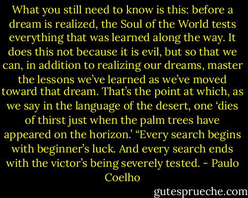 What you still need to know is this: before a dream is realized, the Soul of the World tests everything that was learned along the way. It does this not because it is evil, but so that we can, in addition to realizing our dreams, master the lessons we’ve learned as we’ve moved toward that dream. That’s the point at which, as we say in the language of the desert, one ‘dies of thirst just when the palm trees have appeared on the horizon.’<br />“Every search begins with beginner’s luck. And every search ends with the victor’s being severely tested. - Paulo Coelho